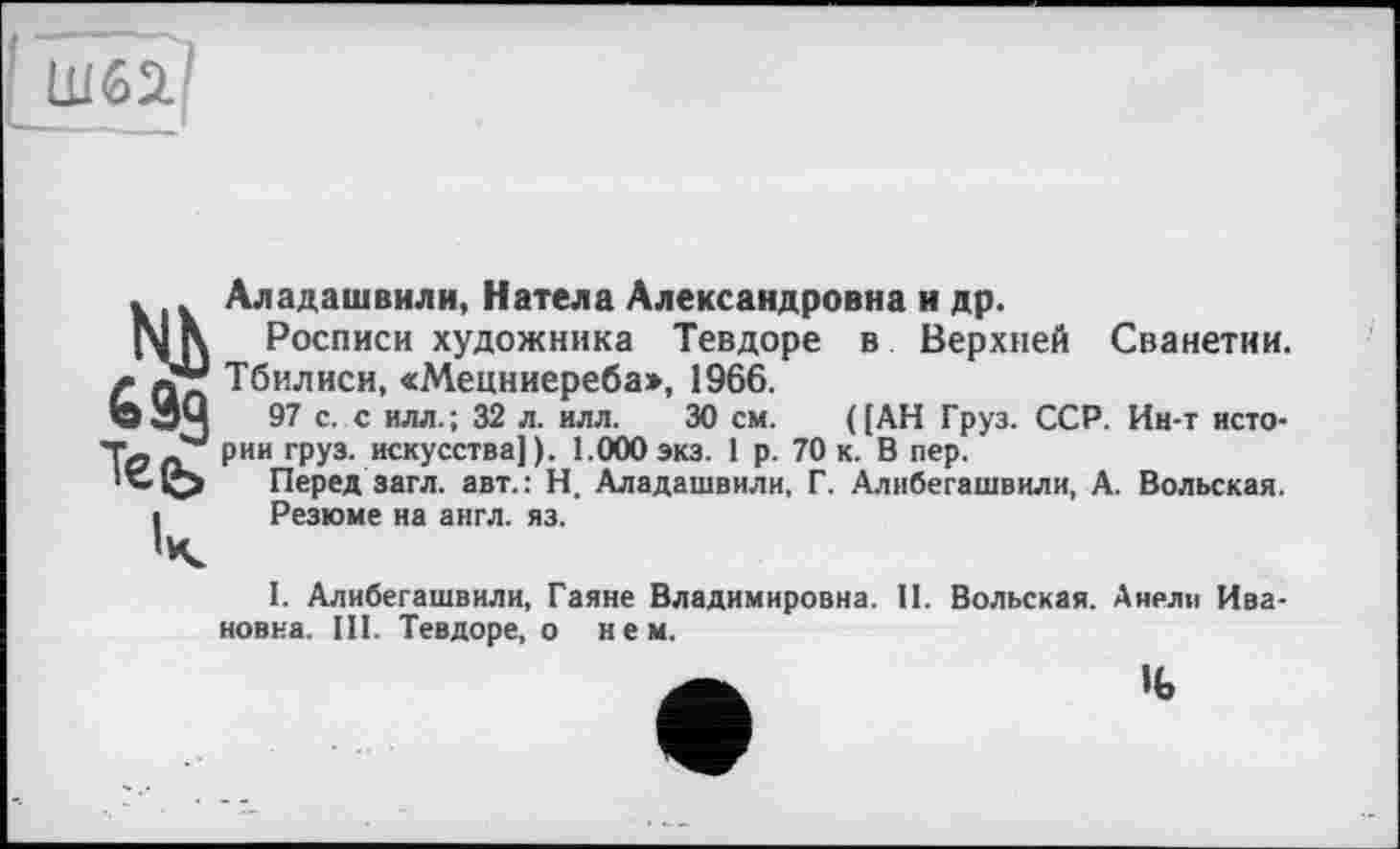 ﻿Ш62.І
» Аладашвили, Натела Александровна и др.
Nß Росписи художника Тевдоре в Верхней Сванетии.
Г йл Тбилиси, «Мецниереба», 1966.
О ЭЧ 97 с. с илл.; 32 л. илл. 30 см. ([АН Груз. ССР. Ин-т исто-Т- рии груз, искусства] ). 1.000 экз. 1 р. 70 к. В пер.
•’-О Перед загл. авт.: Н. Аладашвили, Г. Алибегашвили, А. Вольская.
і Резюме на англ. яз.
ч
I. Алибегашвили, Гаяне Владимировна. II. Вольская. Анели Ивановна. III. Тевдоре, о нем.